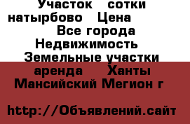 Участок 33сотки натырбово › Цена ­ 50 000 - Все города Недвижимость » Земельные участки аренда   . Ханты-Мансийский,Мегион г.